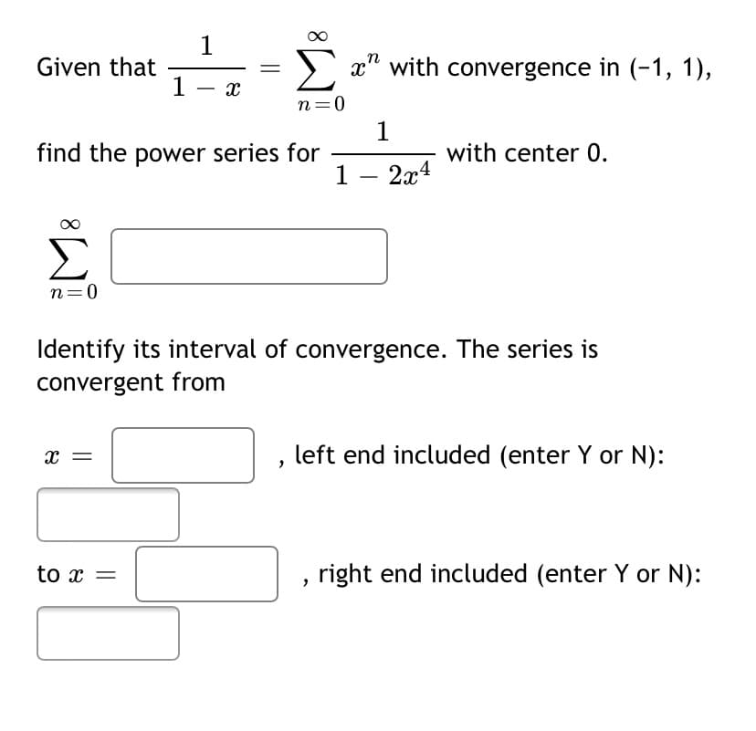 1
Given that
Σ
> x" with convergence in (-1, 1),
1 - x
n=0
1
find the power series for
with center 0.
1 – 2x4
Σ
n=0
Identify its interval of convergence. The series is
convergent from
x =
left end included (enter Y or N):
to x =
right end included (enter Y or N):
