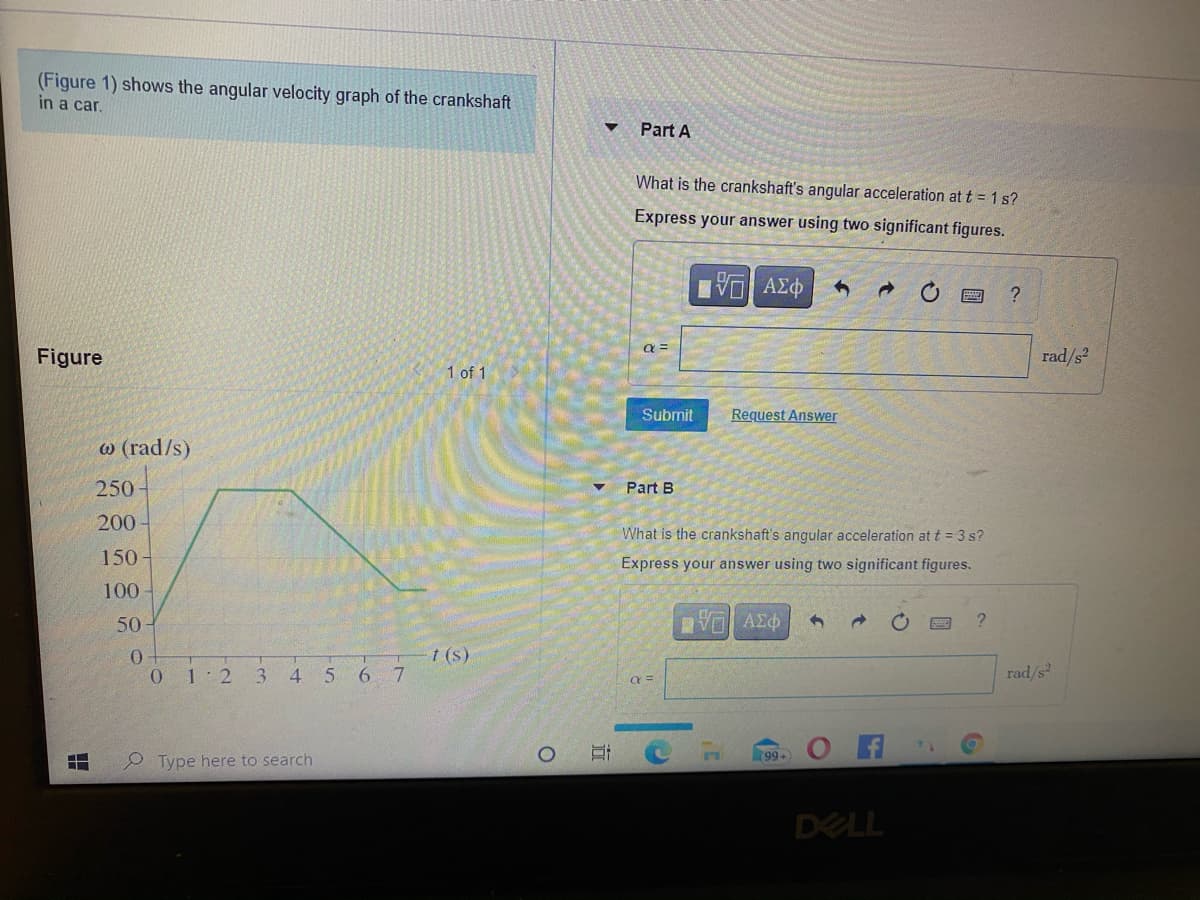 (Figure 1) shows the angular velocity graph of the crankshaft
in a car.
Part A
What is the crankshaft's angular acceleration at t = 1 s?
Express your answer using two significant figures.
Eνα ΑΣφ
a =
Figure
rad/s?
1 of 1
Submit
Request Answer
w (rad/s)
250
Part B
200
What is the crankshaft's angular acceleration att = 3 s?
150
Express your answer using two significant figures.
100
50
t (s)
0.
1 2
3.
4 5
6 7
rad/s
99+
P Type here to search
DELL
