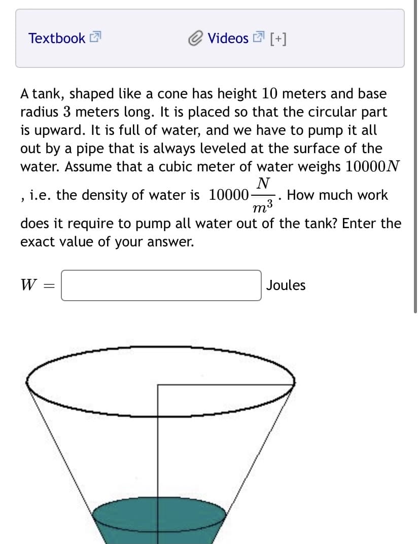 Textbook
Videos
[+]
A tank, shaped like a cone has height 10 meters and base
radius 3 meters long. It is placed so that the circular part
is upward. It is full of water, and we have to pump it all
out by a pipe that is always leveled at the surface of the
water. Assume that a cubic meter of water weighs 10000N
, i.e. the density of water is 10000-
N
How much work
does it require to pump all water out of the tank? Enter the
exact value of your answer.
W
Joules
