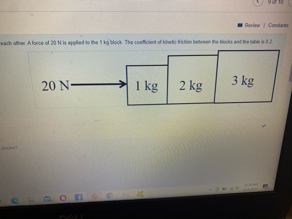 9 of 10
I Review Constants
each other. A force of 20 N is applied to the 1 kg block. The coefficient of kinetic friction between the blocks and the table is 0.2.
3 kg
20 N-
1 kg
2 kg
Eblocks?
12:39 PM
3/23/2021
(99+
