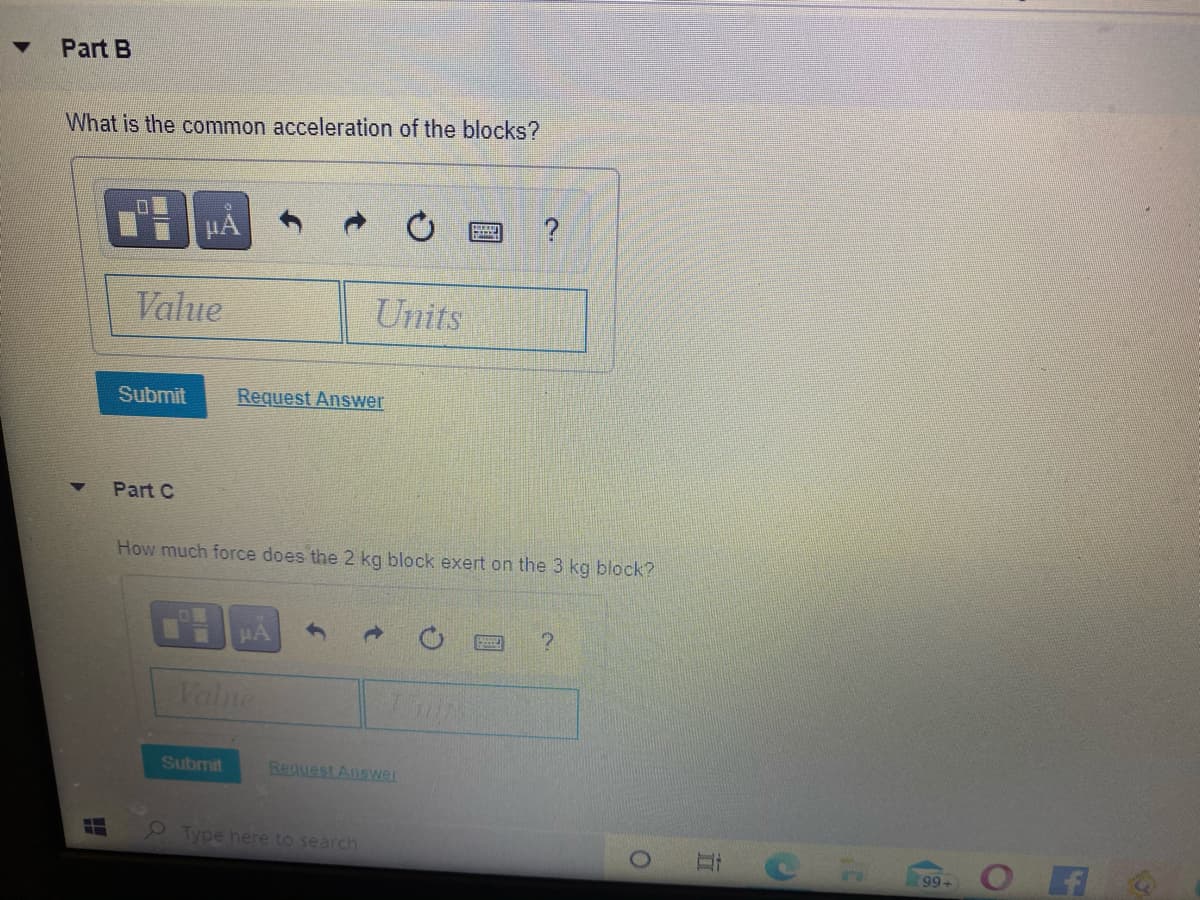 Part B
What is the common acceleration of the blocks?
HA
Value
Units
Submit
Request Answer
Part C
How much force does the 2 kg block exert on the 3 kg block?
HA
Valne
Submit
Request Ansywer
Type here to search
99+
五
