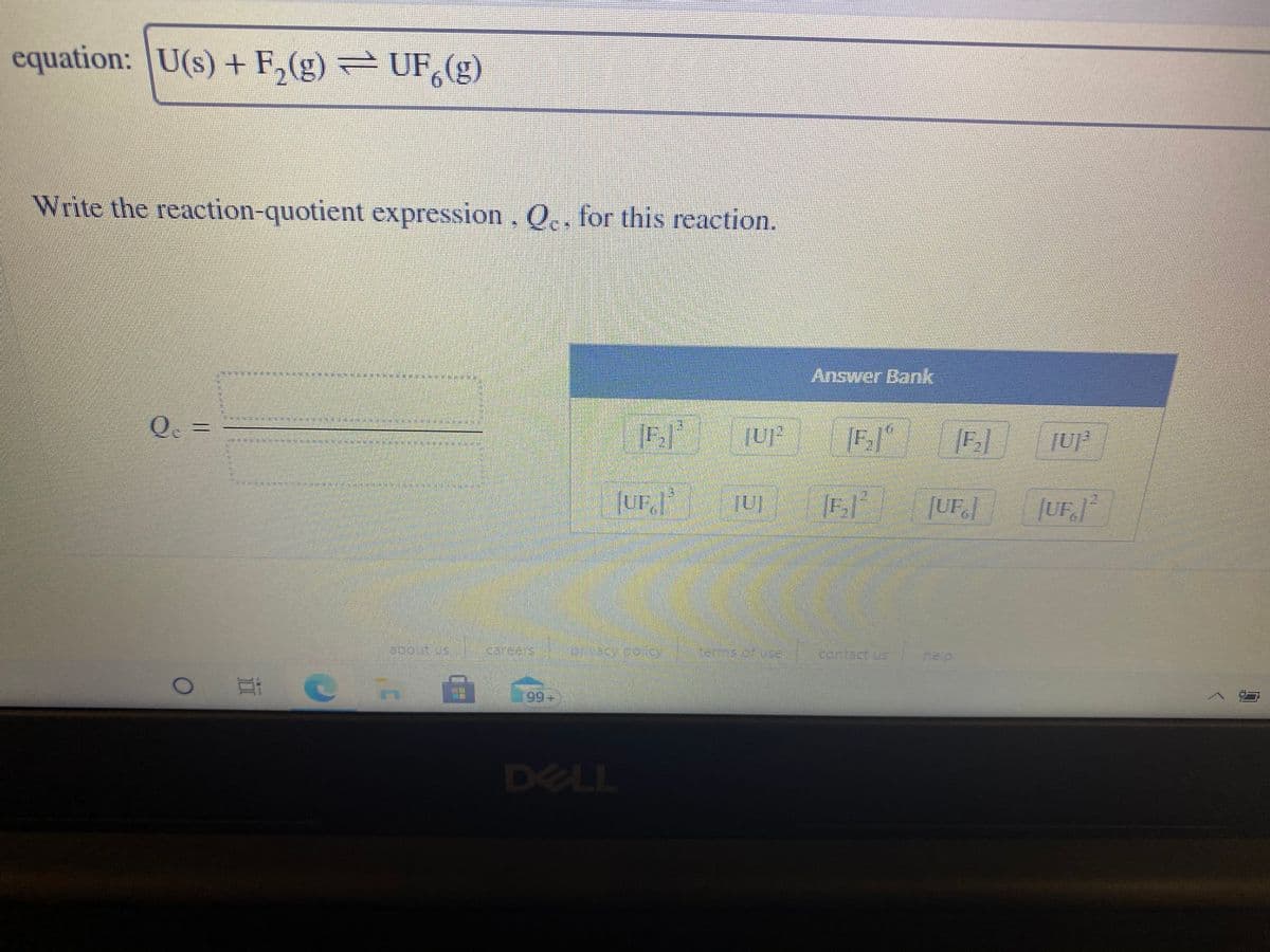 equation: U(s) + F,(g) = UF,(g)
Write the reaction-quotient expression. Q., for this reaction.
Answer Bank
Q =
Inl P'an]
[UF.]
|UFJ²
about us
Careers
tems of us
cortact us
help
99+
DELL
