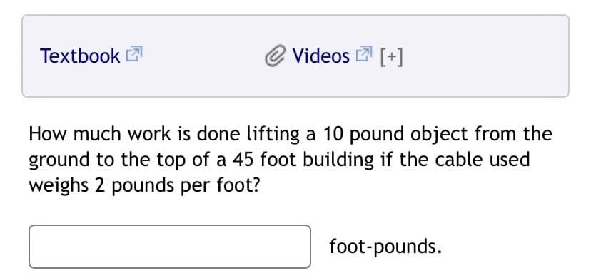Textbook 2
Videos [+]
How much work is done lifting a 10 pound object from the
ground to the top of a 45 foot building if the cable used
weighs 2 pounds per foot?
foot-pounds.
