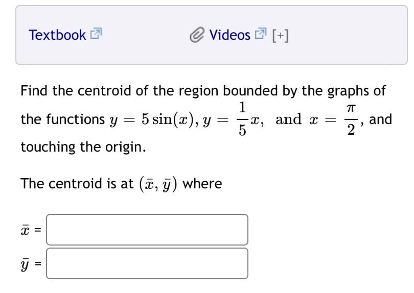 Textbook
Videos 2 [+]
Find the centroid of the region bounded by the graphs of
1
х, and x %3
5
the functions y = 5 sin(x), y
and
%3D
touching the origin.
The centroid is at (7, j) where
x =
y =
