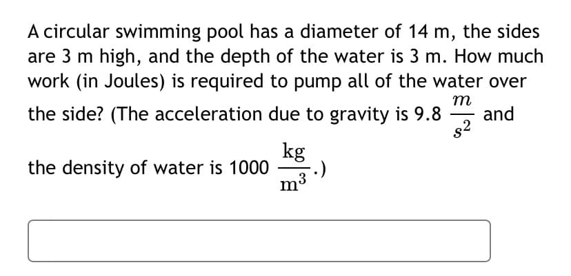 A circular swimming pool has a diameter of 14 m, the sides
are 3 m high, and the depth of the water is 3 m. How much
work (in Joules) is required to pump all of the water over
m
the side? (The acceleration due to gravity is 9.8
and
kg
the density of water is 1000
m3
