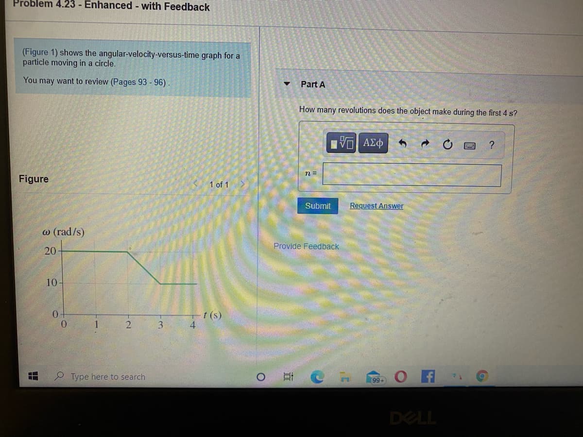 Problem 4.23 - Enhanced - with Feedback
(Figure 1) shows the angular-velocity-versus-time graph for a
particle moving in a circle.
You may want to review (Pages 93 - 96).
Part A
How many revolutions does the object make during the first 4 s?
ανα ΑΣφ
?
n =
Figure
1 of 1
Submit
Request Answer
w (rad/s)
Provide Feedback
20
10-
t (s)
0.
1
3.
Type here to search
O A
99+
DELL
