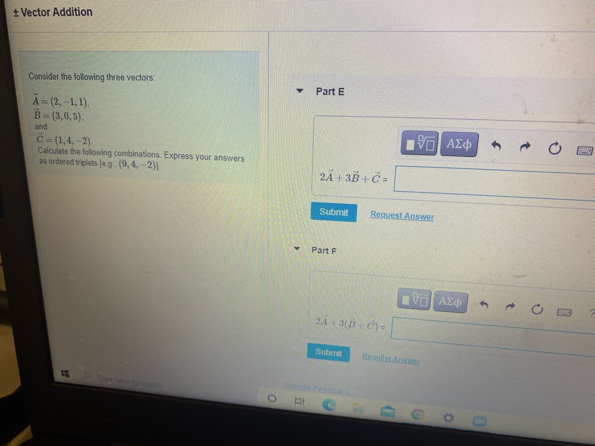 + Vector Addition
Consider the following three vectors:
Part E
A= (2,-1,1).
B= (3,0,5).
VO AZO
and
C= (1,4,-2).
Calculate the following combinations. Express your answers
as ordered triplets [e.g.. (9, 4,-2)].
24 + 3B + Č =
Submit
Request Answer
Part F
VO AEO
2A+3(B+C) =
Submit
Request Answer
Type here to search
Provide Feedback
