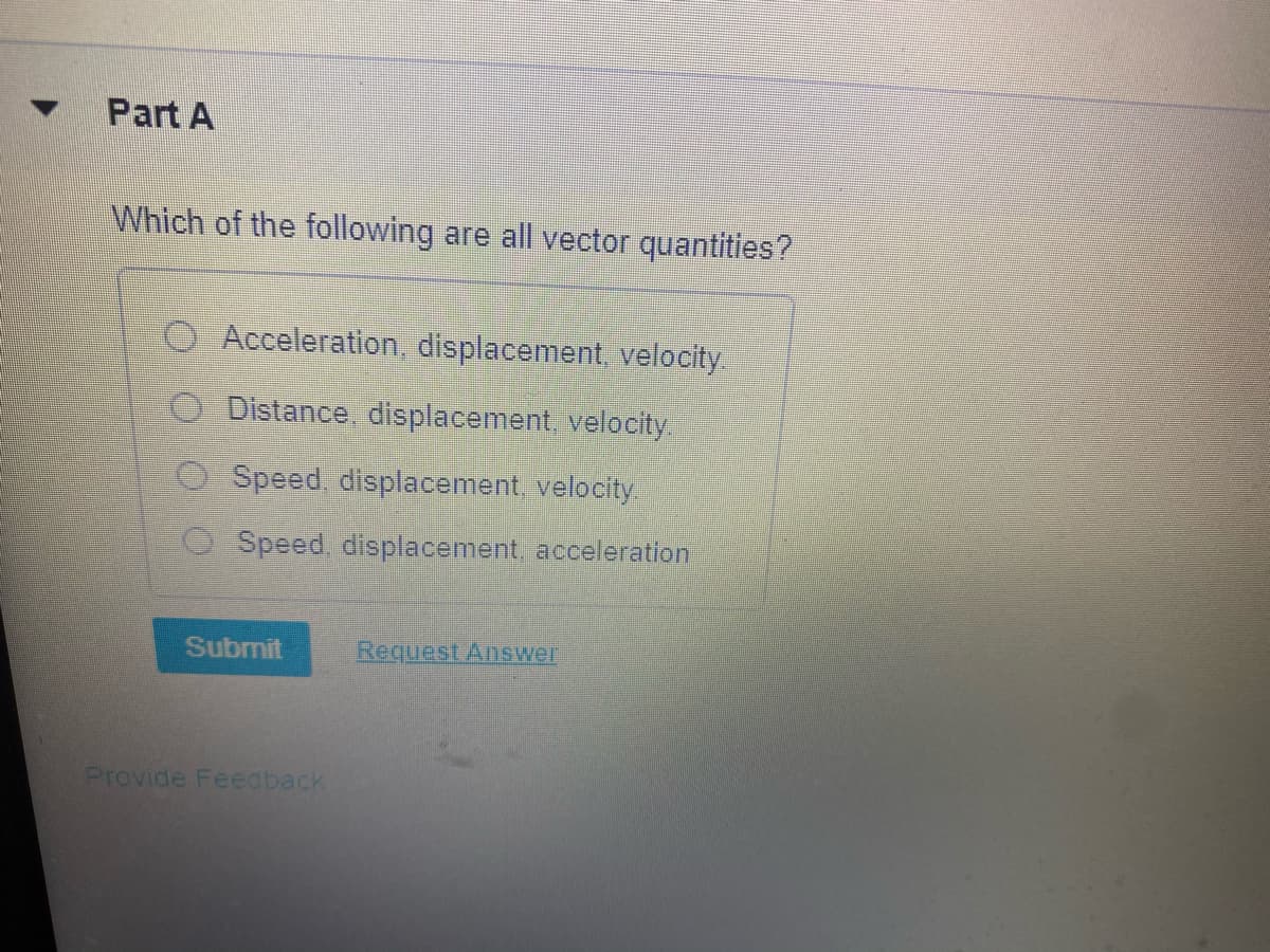 Part A
Which of the following are all vector quantities?
Acceleration, displacement, velocity.
Distance displacement, velocity
O Speed, displacement, velocity.
Speed, displacement, acceleration
Submit
RequestAnswer
Provide Feedback
