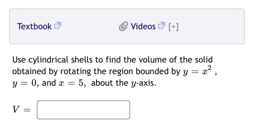 Textbook 2
Videos E [+]
Use cylindrical shells to find the volume of the solid
obtained by rotating the region bounded by y
y = 0, and x = 5, about the y-axis.
2
V =
