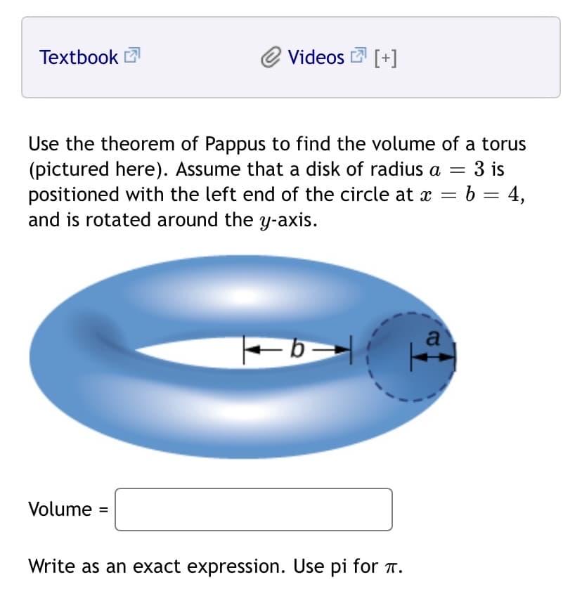 Textbook 2
Videos [+]
Use the theorem of Pappus to find the volume of a torus
(pictured here). Assume that a disk of radius a
positioned with the left end of the circle at x = b = 4,
and is rotated around the y-axis.
3 is
a
Volume =
Write as an exact expression. Use pi for T.
