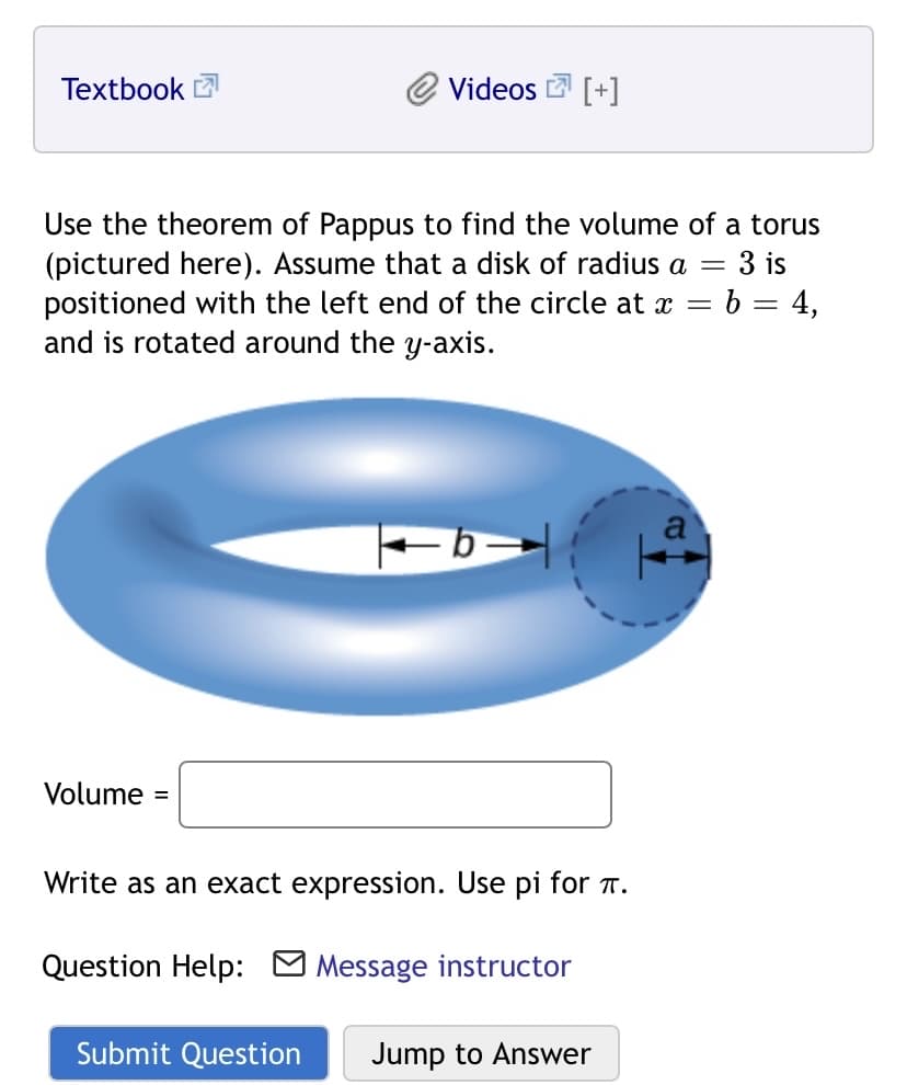 Textbook 2
Videos [+]
Use the theorem of Pappus to find the volume of a torus
(pictured here). Assume that a disk of radius a
positioned with the left end of the circle at x = b = 4,
and is rotated around the y-axis.
3 is
%3D
a
Volume =
Write as an exact expression. Use pi for T.
Question Help: O Message instructor
Submit Question
Jump to Answer
