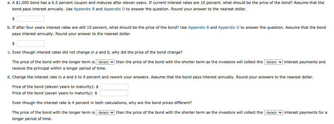 no0 Dond nas a 6.5 percent
even years
rcurrent interest rates are 10
price
bond pays interest annually. Use Appendix B and Appendix D to answer the question. Round your answer to the nearest dollar.
b. If after four years interest rates are still 10 percent, what should be the price of the bond? Use Appendix B and Appendix D to answer the question. Assume that the bond
pays interest annually. Round your answer to the nearest dollar.
c. Even though interest rates did not change in a and b, why did the price of the bond change?
The price of the bond with the longer term is -Select- v than the price of the bond with the shorter term as the investors will collect the -Select- v interest payments and
receive the principal within a longer period of time.
d. Change the interest rate in a and b to 4 percent and rework your answers. Assume that the bond pays interest annually. Round your answers to the nearest dollar.
Price of the bond (eleven years to maturity): $
Price of the bond (seven years to maturity): $
Even though the interest rate is 4 percent in both calculations, why are the bond prices different?
The price of the bond with the longer term is -Select- v than the price of the bond with the shorter term as the investors will collect the -Select-
interest payments for a
longer period of time.
