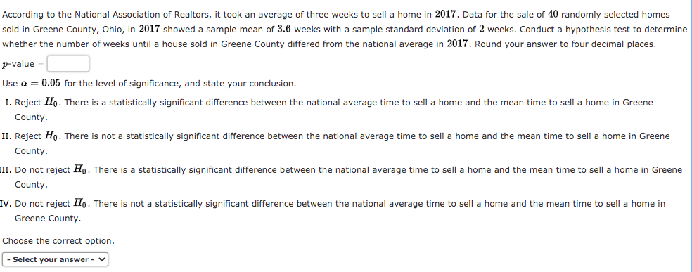 According to the National Association of Realtors, it took an average of three weeks to sell a home in 2017. Data for the sale of 40 randomly selected homes
sold in Greene County, Ohio, in 2017 showed a sample mean of 3.6 weeks with a sample standard deviation of 2 weeks. Conduct a hypothesis test to determine
whether the number of weeks until a house sold in Greene County differed from the national average in 2017. Round your answer to four decimal places.
p-value =
Use a = 0.05 for the level of significance, and state your conclusion.
I. Reject Hn. There is a statistically significant difference between the national average time to sell a home and the mean time to sell a home in Greene
County.
II. Reject Hn. There is not a statistically significant difference between the national average time to sell a home and the mean time to sell a home in Greene
County.
(II. Do not reject Ho. There is a statistically significant difference between the national average time to sell a home and the mean time to sell a home in Greene
County.
IV. Do not reject Ho. There is not a statistically significant difference between the national average time to sell a home and the mean time to sell a home in
Greene County.
Choose the correct option.
- Select your answer -
