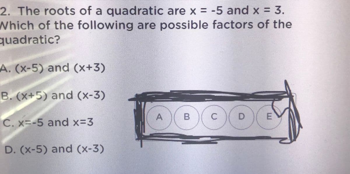 2. The roots of a quadratic are x = -5 and x = 3.
Which of the following are possible factors of the
quadratic?
A. (x-5) and (x+3)
B. (X+5) and (x-3)
D
E
C. x=-5 and x-3
D. (x-5) and (x-3)
A,
