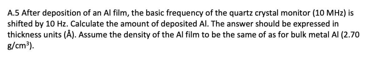 A.5 After deposition of an Al film, the basic frequency of the quartz crystal monitor (10 MHz) is
shifted by 10 Hz. Calculate the amount of deposited Al. The answer should be expressed in
thickness units (Å). Assume the density of the Al film to be the same of as for bulk metal Al (2.70
g/cm³).