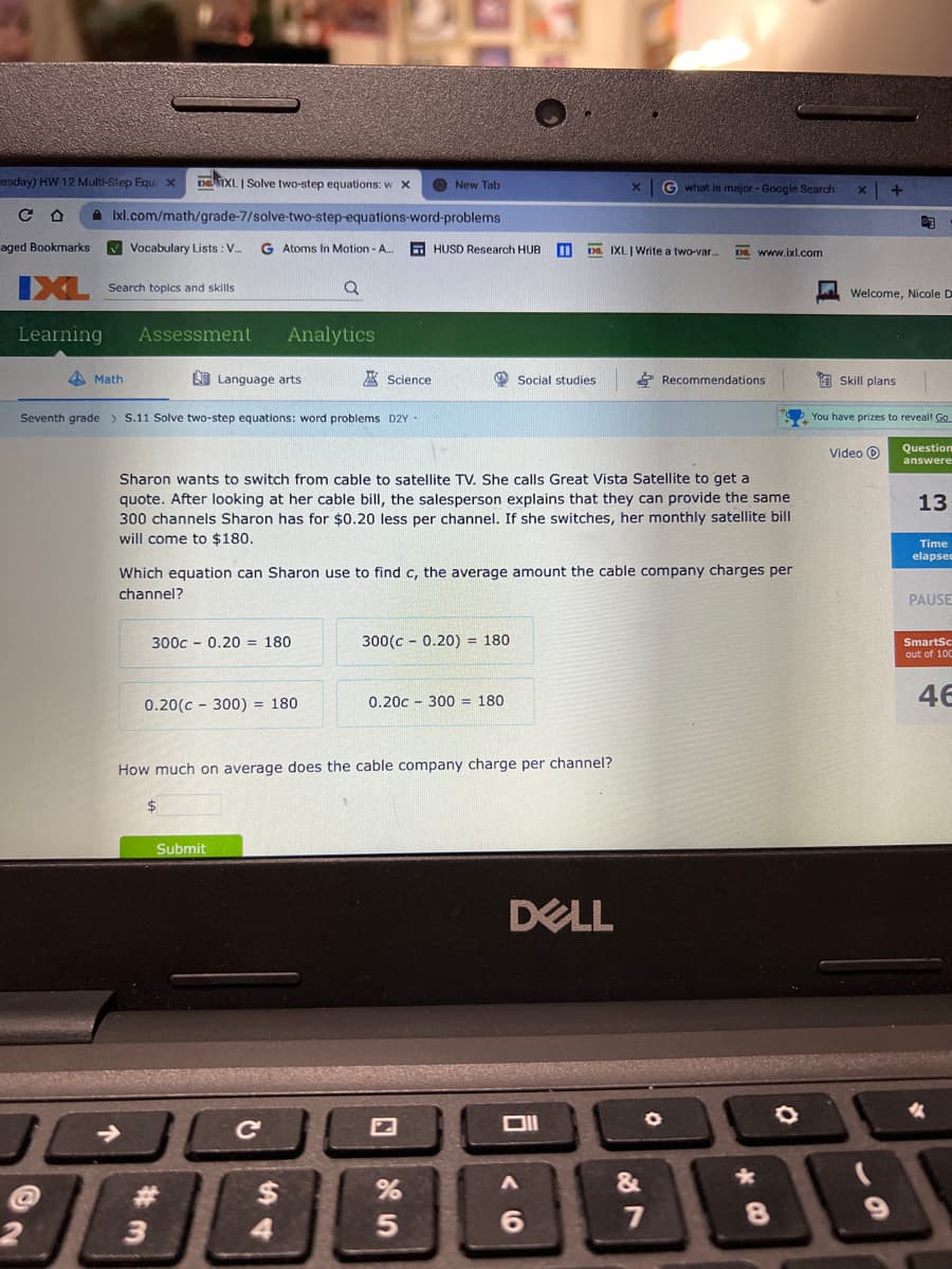 esday) HW 12 Multi-Step Equ: x DEIXL | Solve two-step equations: w X
со
aged Bookmarks ✔Vocabulary Lists: V... G Atoms In Motion - A..
IXL Search topics and skills
Q
Learning
Assessment
2
Ixl.com/math/grade-7/solve-two-step-equations-word-problems
4Math
L Language arts
Seventh grade > S.11 Solve two-step equations: word problems D2Y -
Analytics
3
300c 0.20 = 180
0.20(c300) = 180
Submit
Science
Sharon wants to switch from cable to satellite TV. She calls Great Vista Satellite to get a
quote. After looking at her cable bill, the salesperson explains that they can provide the same
300 channels Sharon has for $0.20 less per channel. If she switches, her monthly satellite bill
will come to $180.
C
Which equation can Sharon use to find c, the average amount the cable company charges per
channel?
$
New Tab
4
How much on average does the cable company charge per channel?
HUSD Research HUB 11 D. IXLI Write a two-var... De www.ixl.com
300(c-0.20) = 180
Social studies
0.20c 300 = 180
%
5
DELL
V6
Gwhat is major - Google Search
A
27
Recommendations
&
8
O
X
+
Welcome, Nicole D
Skill plans
GF
Video >
You have prizes to reveal! Go
Question
answere
13
Time
elapsed
PAUSE
SmartSc
out of 100
46