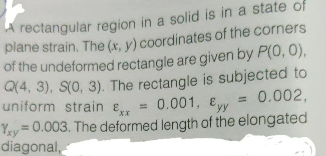 A rectangular region in a solid is in a state of
plane strain. The (x. v) coordinates of the corners
of the undeformed rectangle are given by P(0, 0),
Q(4, 3), S(0, 3). The rectangle is subjected to
uniform strain &, = 0.001, Eyy
Yy= 0.003. The deformed length of the elongated
diagonal,
0.002,
%3D
