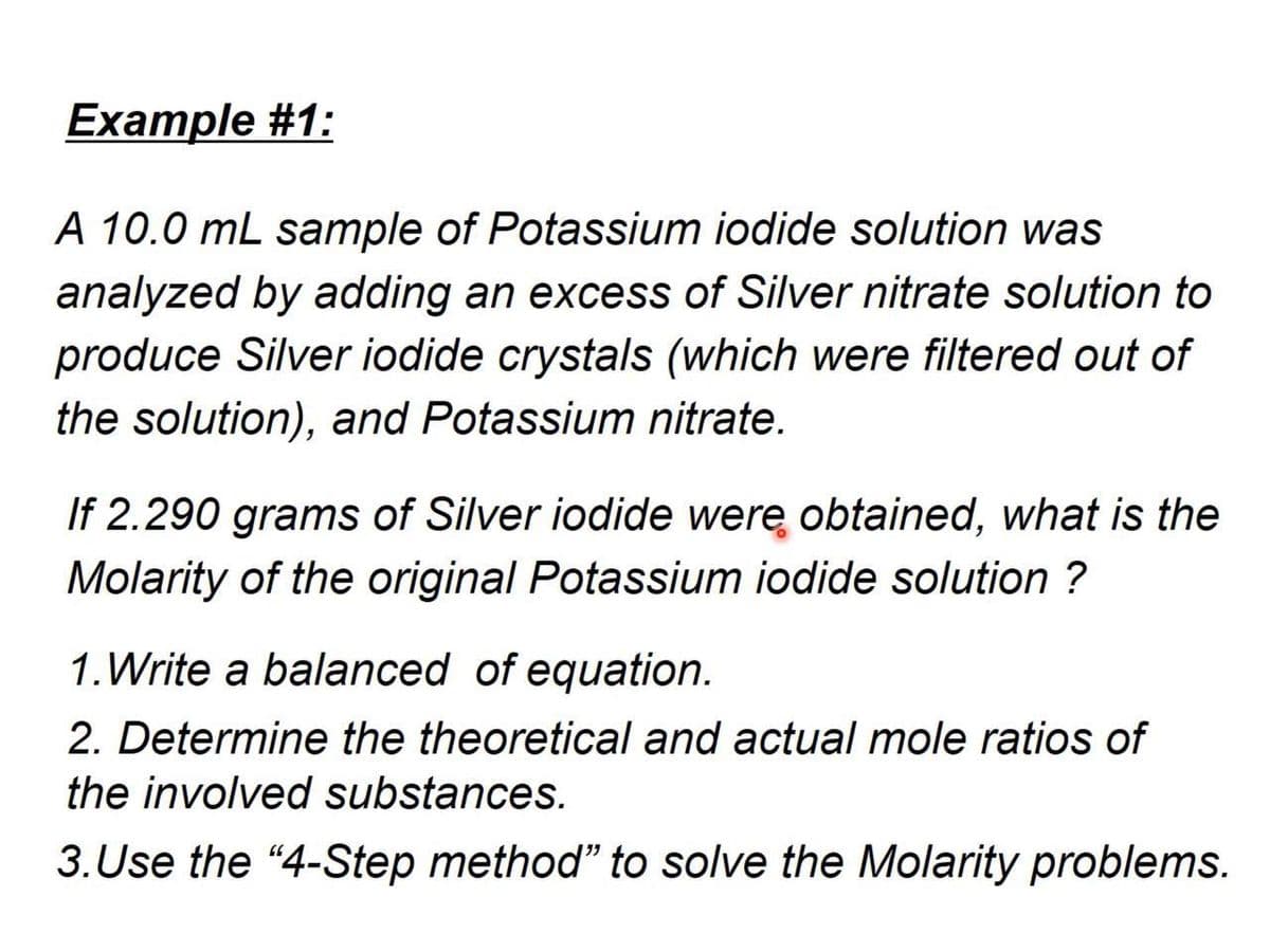 Example #1:
A 10.0 mL sample of Potassium iodide solution was
analyzed by adding an excess of Silver nitrate solution to
produce Silver iodide crystals (which were filtered out of
the solution), and Potassium nitrate.
If 2.290 grams of Silver iodide werę obtained, what is the
Molarity of the original Potassium iodide solution ?
1.Write a balanced of equation.
2. Determine the theoretical and actual mole ratios of
the involved substances.
3. Use the "4-Step method" to solve the Molarity problems.
