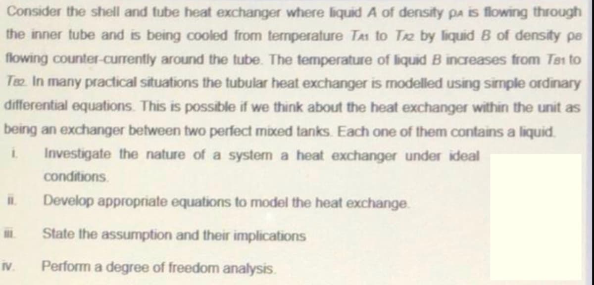 Consider the shell and tube heat exchanger where liquid A of density pa is flowing through
the inner tube and is being cooled from termperature TAi to T2 by liquid B of density pe
flowing counter-currently around the tube. The temperature of liquid B increases from Tes to
Ta In many practical situations the tubular heat exchanger is modelled using simple ordinary
differential equations. This is possible if we think about the heat exchanger within the unit as
being an exchanger between two perfect mixed tanks. Each one of them contains a liquid.
i.
Investigate the nature of a system a heat exchanger under ideal
conditions.
Develop appropriate equations to model the heat exchange.
State the assumption and their implications
IV
Perform a degree of freedom analysis.
