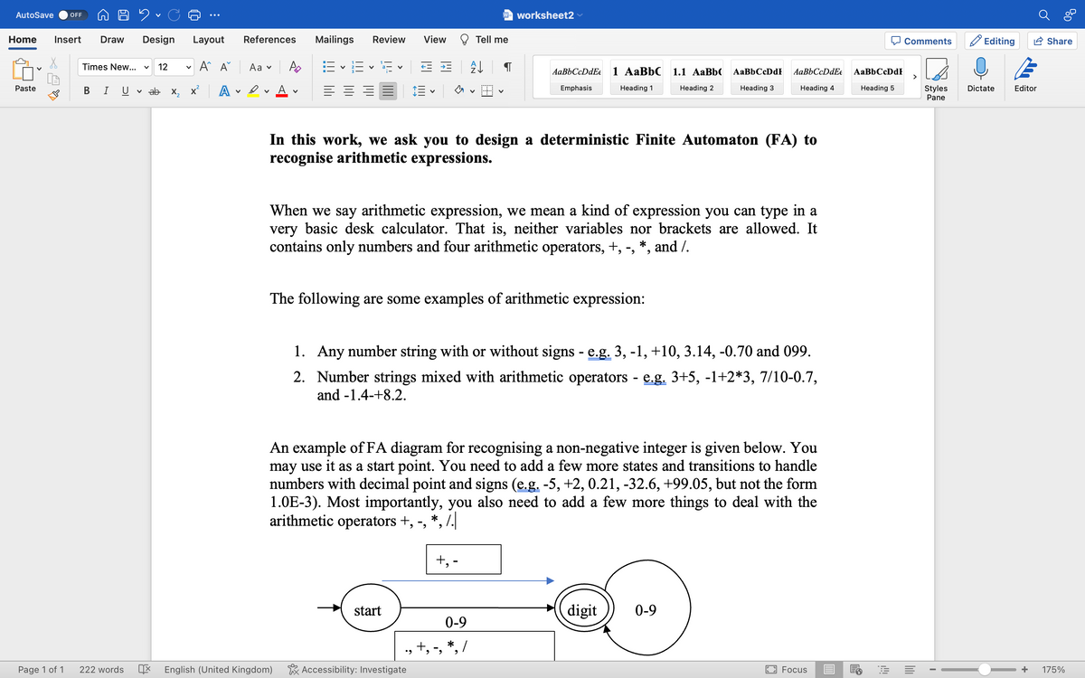 AutoSave OFF
Home Insert Draw Design Layout
A A
Paste
Page 1 of 1
92.
Times New... V 12 V
B I
222 words
✓ ab x₂ x² A
v
References
Aa ✓
V
Mailings Review
=-=-1¹5 E
= = =
English (United Kingdom)
V
View
V
start
# A↓
W= worksheet2
Tell me
Accessibility: Investigate
In this work, we ask you to design a deterministic Finite Automaton (FA) to
recognise arithmetic expressions.
The following are some examples of arithmetic expression:
AaBbCcDdE
Emphasis
When we say arithmetic expression, we mean a kind of expression you can type in a
very basic desk calculator. That is, neither variables nor brackets are allowed. It
contains only numbers and four arithmetic operators, +, -, *, and /.
+, -
0-9
., +, -, *₂/
1 AaBbC 1.1 AaBb
Heading 1 Heading 2
1.
Any number string with or without signs - e.g. 3, -1, +10, 3.14, -0.70 and 099.
2. Number strings mixed with arithmetic operators - e.g. 3+5, -1+2*3, 7/10-0.7,
and -1.4-+8.2.
An example of FA diagram for recognising a non-negative integer is given below. You
may use it as a start point. You need to add a few more states and transitions to handle
numbers with decimal point and signs (e.g. -5, +2, 0.21, -32.6, +99.05, but not the form
1.0E-3). Most importantly, you also need to add a few more things to deal with the
arithmetic operators +, -, *,/.
AaBb CcDdF
Heading 3
AaBbCcDdEe
Heading 4
digit
0-9
Focus
AaBb CcDdF
Heading 5
E
Comments
Styles
Pane
I
Editing
Dictate
Editor
Share
+ 175%