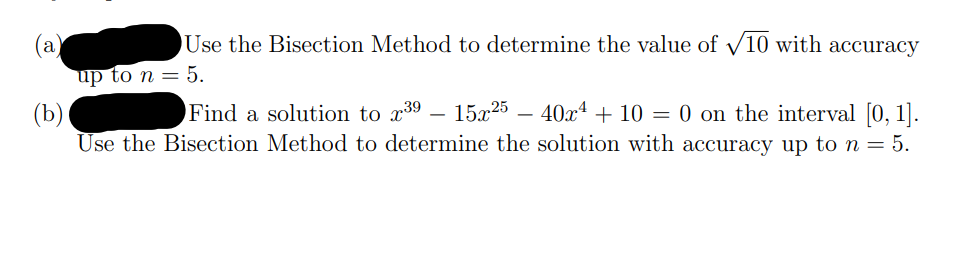 Use the Bisection Method to determine the value of V10 with accuracy
(a)
up to n = 5.
15x25 – 40x4 + 10 = 0 on the interval [0, 1].
(b)
Use the Bisection Method to determine the solution with accuracy up to n = 5.
Find a solution to x39
