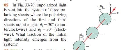 82 In Fig. 33-70, unpolarized light
is sent into the system of three po-
larizing sheets, where the polarizing
directions of the first and third
sheets are at angles 6 = 30° (coun-
terclockwise) and 0z = 30° (clock-
wise). What fraction of the initial
light intensity emerges from the
system?
%3!
