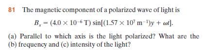 81 The magnetic component of a polarized wave of light is
B, = (4.0 x 10-6 T) sin[(1.57 x 10' m-1)y + wi).
(a) Parallel to which axis is the light polarized? What are the
(b) frequency and (c) intensity of the light?
