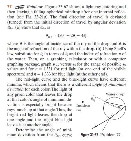 77 E Rainbow. Figure 33-67 shows a light ray entering and
then leaving a falling, spherical raindrop after one internal reflec-
tion (see Fig. 33-21a). The final direction of travel is deviated
(turned) from the initial direction of travel by angular deviation
Bdev- (a) Show that 6sey is
Odey = 180° + 20, – 48,
where e, is the angle of incidence of the ray on the drop and 0, is
the angle of refraction of the ray within the drop. (b) Using Snell's
law, substitute for 6, in terms of 6, and the index of refraction n of
the water. Then, on a graphing calculator or with a computer
graphing package, graph Osey versus 0, for the range of possible 6;
values and for n = 1.331 for red light (at one end of the visible
spectrum) and n = 1.333 for blue light (at the other end).
The red-light curve and the blue-light curve have different
minima, which means that there is a different angle of minimum
deviation for each color. The light of
any given color that leaves the drop
at that color's angle of minimum de-
viation is especially bright because Incident
rays bunch up at that angle. Thus, the ray
bright red light leaves the drop at
one angle and the bright blue light
leaves it at another angle.
Determine the angle of mini-
mum deviation from the Odey curve
Water drop
Figure 33-67 Problem 77.
