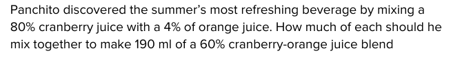 Panchito discovered the summer's most refreshing beverage by mixing a
80% cranberry juice with a 4% of orange juice. How much of each should he
mix together to make 190 ml of a 60% cranberry-orange juice blend
