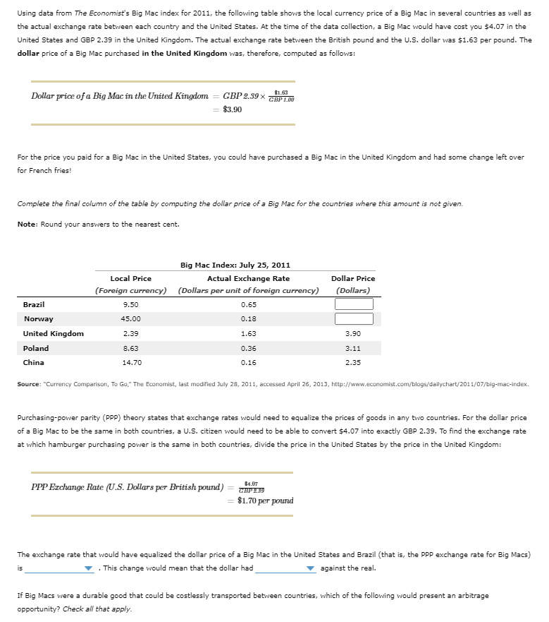 Using data from The Economist's Big Mac index for 2011, the following table shows the local currency price of a Big Mac in several countries as well as
the actual exchange rate between each country and the United States. At the time of the data collection, a Big Mac would have cost you $4.07 in the
United States and GBP 2.39 in the United Kingdom. The actual exchange rate between the British pound and the U.S. dollar was $1.63 per pound. The
dollar price of a Big Mac purchased in the United Kingdom was, therefore, computed as follows:
$1.63
Dollar price of a Big Mac in the United Kingdom
GВР 2.89 х
GHP 1.00
$3.90
For the price you paid for a Big Mac in the United States, you could have purchased a Big Mac in the United Kingdom and had some change left over
for French fries!
Complete the final column of the table by computing the dollar price of a Big Mac for the countries where this amount is not given.
Note: Round your answers to the nearest cent.
Big Mac Index: July 25, 2011
Local Price
Actual Exchange Rate
Dollar Price
(Foreign currency) (Dollars per unit of foreign currency)
(Dollars)
Brazil
9.50
0.65
Norway
45.00
0.18
United Kingdom
2.39
1.63
3.90
Poland
8.63
0.36
3.11
China
14.70
0.16
2.35
Source: "Currency Comparison, To Go," The Economist, last modified July 28, 2011, accessed April 26, 2013, http://www.economist.com/blogs/dailychart/2011/07/big-mac-index.
Purchasing-power parity (PPP) theory states that exchange rates would need to equalize the prices of goods in any two countries. For the dollar price
of a Big Mac to be the same in both countries, a U.S. citizen would need to be able to convert $4.07 into exactly GBP 2.39. To find the exchange rate
at which hamburger purchasing power is the same in both countries, divide the price in the United States by the price in the United Kingdom:
$4.07
PPP Ezchange Rate (U.S. Dollars per British pound)
$1.70 per pound
The exchange rate that would have equalized the dollar price of a Big Mac in the United States and Brazil (that is, the PPP exchange rate for Big Macs)
. This change would mean that the dollar had
against the real.
is
If Big Macs were a durable good that could be costlessly transported between countries, which of the following would present an arbitrage
opportunity? Check all that apply.
