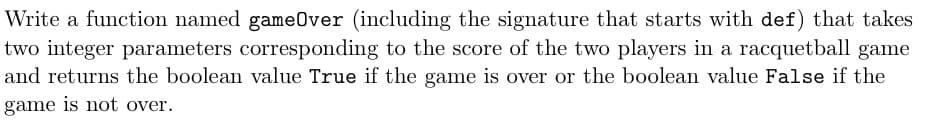 Write a function named gameOver (including the signature that starts with def) that takes
two integer parameters corresponding to the score of the two players in a racquetball game
and returns the boolean value True if the game is over or the boolean value False if the
game is not over.