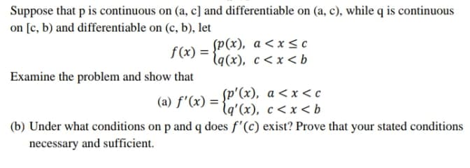 Suppose that p is continuous on (a, c] and differentiable on (a, c), while q is continuous
on [c, b) and differentiable on (c, b), let
f(x) =
f (x) = {P(x), a<x<c
l9(х), с <х <b
Examine the problem and show that
(a) f'(x) = {P'(x), a <x < c
lq'(x), c< x <b
(b) Under what conditions on p and q does f'(c) exist? Prove that your stated conditions
necessary and sufficient.
