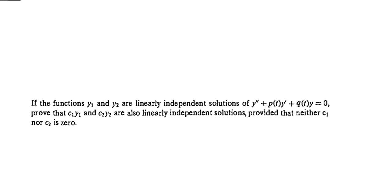 If the functions yı and y2 are linearly independent solutions of y" +p(t)y +g(1)y = 0,
prove that ciy, and c2y2 are also linearly independent solutions, provided that neither c,
%3D
nor c2 15 zero.
