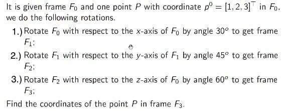 It is given frame Fo and one point P with coordinate p° = [1,2, 3]T in Fo.
we do the following rotations.
1.) Rotate Fo with respect to the x-axis of Fo by angle 30° to get frame
F1:
%3D
2.) Rotate Fi with respect to the y-axis of Fi by angle 45° to get frame
F2;
3.) Rotate F2 with respect to the z-axis of Fo by angle 60° to get frame
F3;
Find the coordinates of the point P in frame F3.
