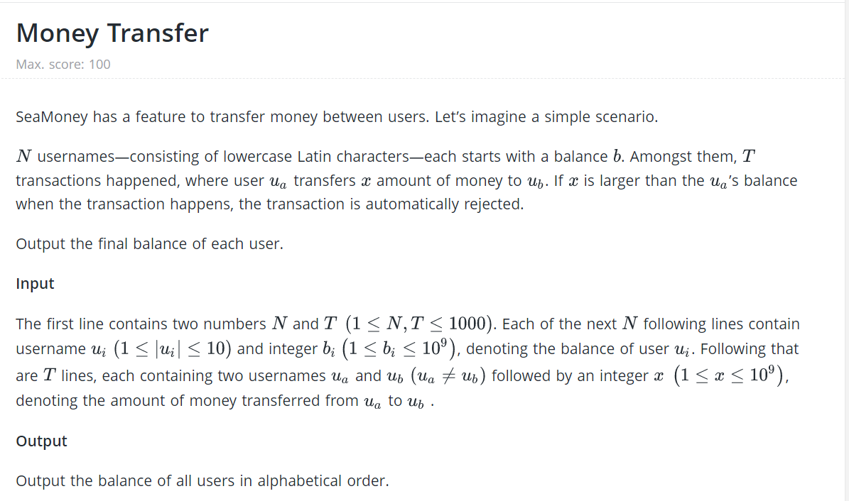 Money Transfer
Max. score: 100
SeaMoney has a feature to transfer money between users. Let's imagine a simple scenario.
N usernames--consisting of lowercase Latin characters-each starts with a balance b. Amongst them, T
transactions happened, where user ua transfers x amount of money to ub. If x is larger than the ua's balance
when the transaction happens, the transaction is automatically rejected.
Output the final balance of each user.
Input
The first line contains two numbers N and T (1 < N,T < 1000). Each of the next N following lines contain
username u; (1< ]u;| < 10) and integer b; (1 < b; < 10°), denoting the balance of user u;. Following that
(1 <a< 10°),
are T lines, each containing two usernames ua and up (ua 7 ub) followed by an integer x
denoting the amount of money transferred from ua to ub .
Output
Output the balance of all users in alphabetical order.
