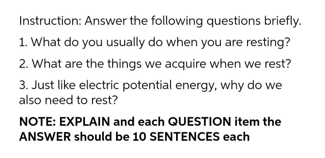 Instruction: Answer the following questions briefly.
1. What do you usually do when you are resting?
2. What are the things we acquire when we rest?
3. Just like electric potential energy, why do we
also need to rest?
NOTE: EXPLAIN and each QUESTION item the
ANSWER should be 10 SENTENCES each
