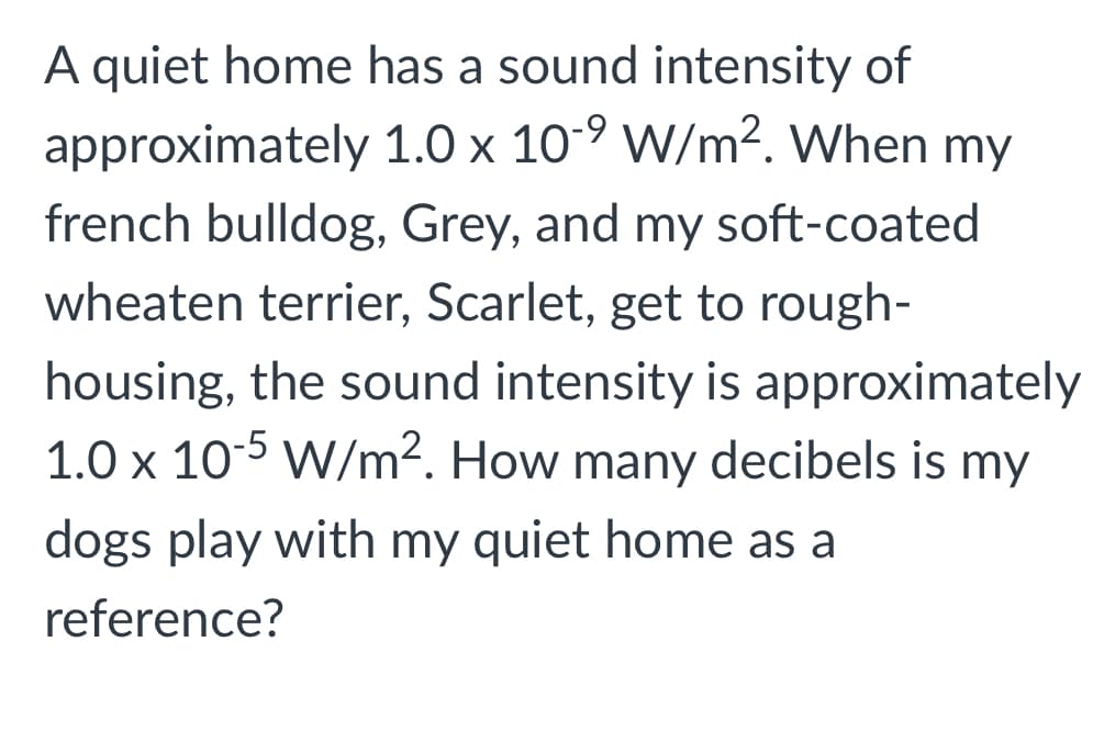 A quiet home has a sound intensity of
approximately 1.0 x 10-9 W/m². When my
french bulldog, Grey, and my soft-coated
wheaten terrier, Scarlet, get to rough-
housing, the sound intensity is approximately
1.0 x 10-5 W/m2. How many decibels is my
dogs play with my quiet home as a
reference?
