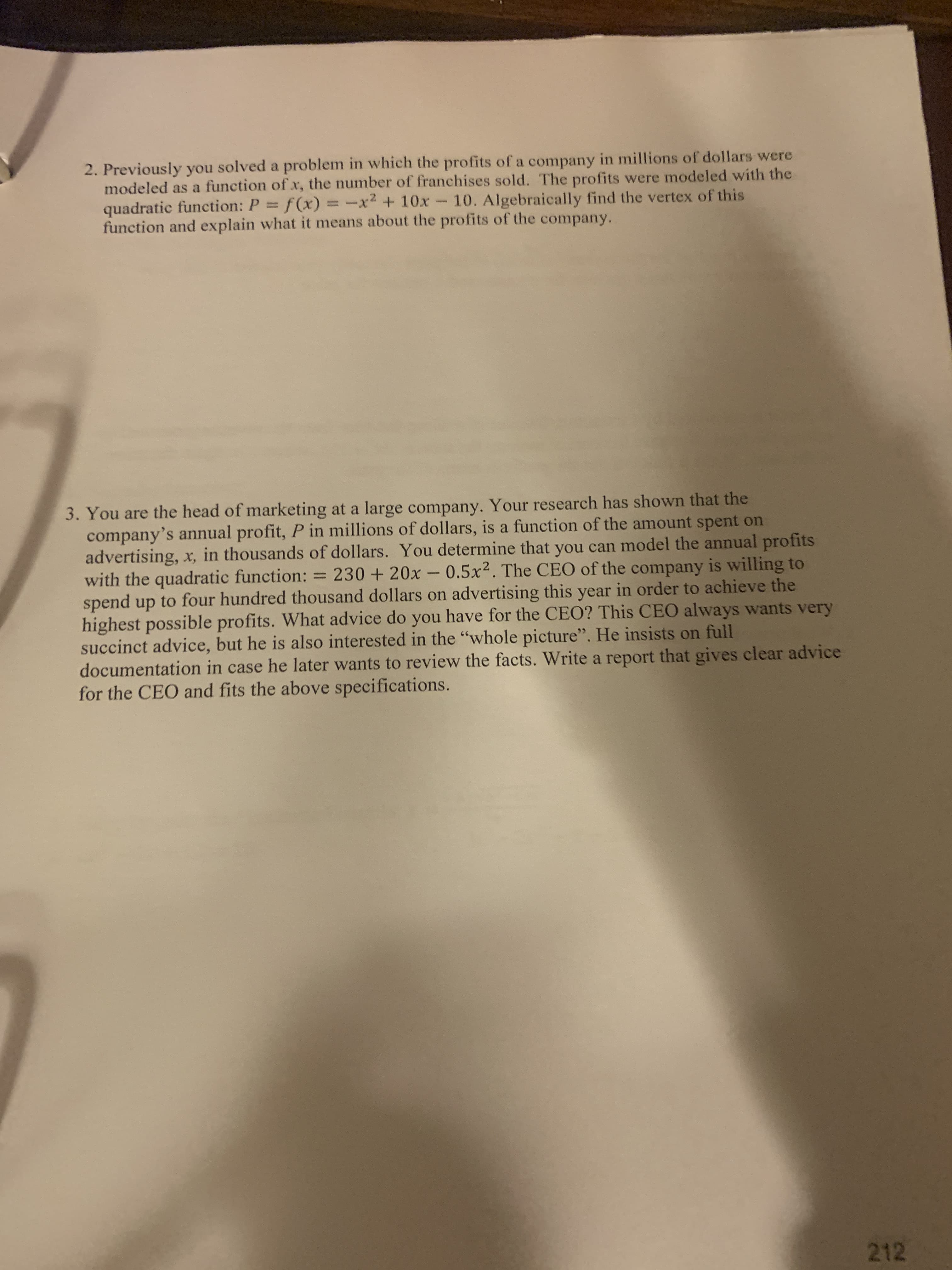 2. Previously you solved a problem in which the profits of a company in millions of dollars were
modeled as a function of x, the number of franchises sold. The profits were modeled with the
quadratic function: P = f(x) = -x²
function and explain what it means about the profits of the company.
-x2 + 10x-10. Algebraically find the vertex of this
%3D
%3D
3. You are the head of marketing at a large company. Your research has shown that the
company's annual profit, P in millions of dollars, is a function of the amount spent on
advertising, x, in thousands of dollars. You determine that you can model the annual profits
with the quadratic function: = 230 + 20x- 0.5x2. The CEO of the company is willing to
spend up to four hundred thousand dollars on advertising this year in order to achieve the
highest possible profits. What advice do you have for the CEO? This CEO always wants very
succinct advice, but he is also interested in the "whole picture". He insists on full
documentation in case he later wants to review the facts. Write a report that gives clear advice
for the CEO and fits the above specifications.
%3D
212
