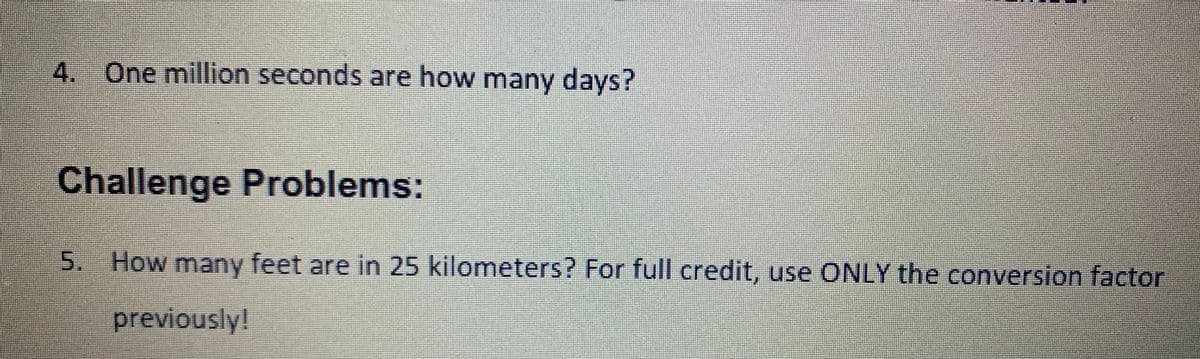 One million seconds are how many days?
Challenge Problems:
5. How many feet are in 25 kilometers? For full credit, use ONLY the conversion factor
previously!
4.
