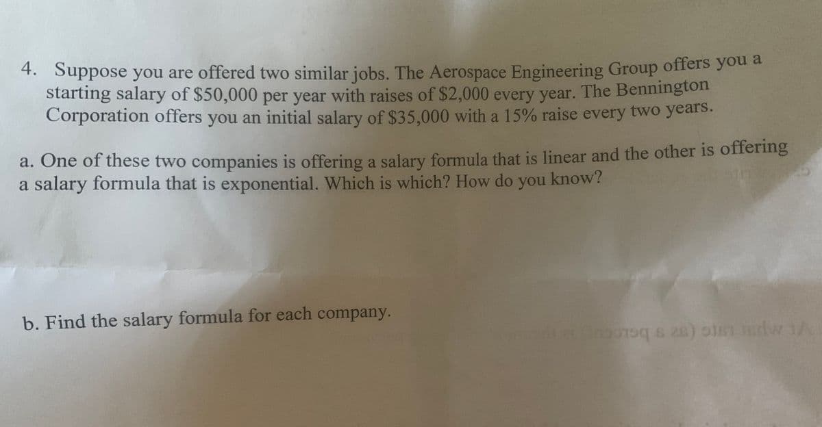 4. Suppose you are offered two similar jobs. The Aerospace Engineering Group offers you a
starting salary of $50,000 per year with raises of $2,000 every year. The Bennington
Corporation offers you an initial salary of $35,000 with a 15% raise every two years.
a. One of these two companies is offering a salary formula that is linear and the other is offering
a salary formula that is exponential. Which is which? How do you know?
b. Find the salary formula for each company.
0n s 28) olen ndw 1A
