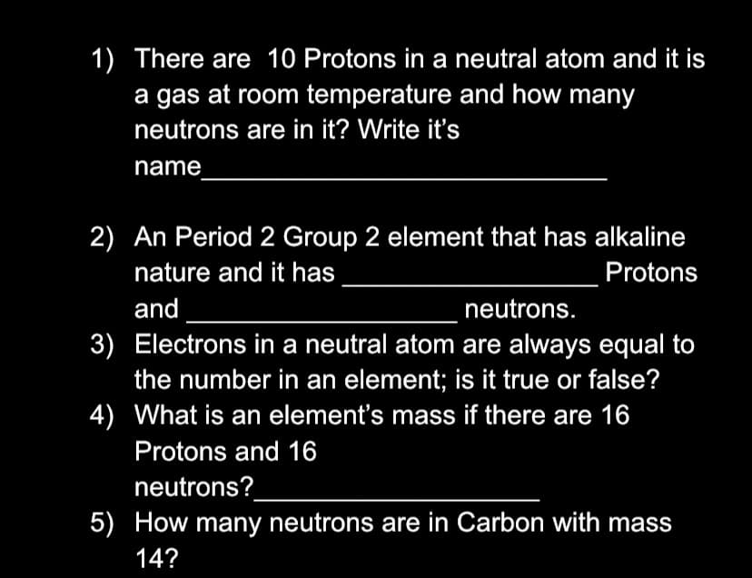 1) There are 10 Protons in a neutral atom and it is
a gas at room temperature and how many
neutrons are in it? Write it's
name
2) An Period 2 Group 2 element that has alkaline
nature and it has
Protons
and
neutrons.
3) Electrons in a neutral atom are always equal to
the number in an element; is it true or false?
4) What is an element's mass if there are 16
Protons and 16
neutrons?
5) How many neutrons are in Carbon with mass
14?
