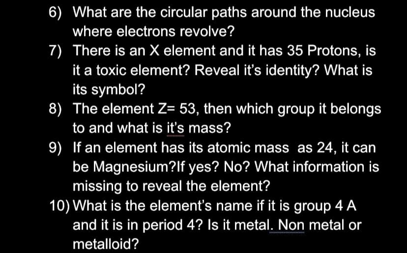 6) What are the circular paths around the nucleus
where electrons revolve?
7) There is an X element and it has 35 Protons, is
it a toxic element? Reveal it's identity? What is
its symbol?
8) The element Z= 53, then which group it belongs
to and what is it's mass?
9) If an element has its atomic mass as 24, it can
be Magnesium?lf yes? No? What information is
missing to reveal the element?
10) What is the element's name if it is group 4 A
and it is in period 4? Is it metal. Non metal or
metalloid?
