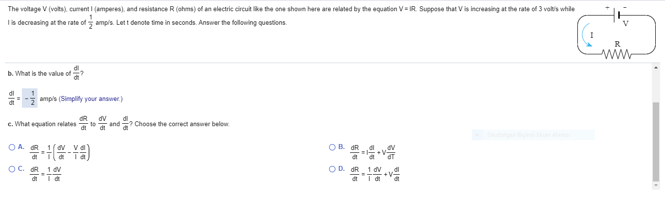 The voltage V (volts), current I (amperes), and resistance R (ohms) of an electric circuit like the one shown here are related by the equation V= IR. Suppose that V is increasing at the rate of 3 volt/s while
I is decreasing at the rate of - amp/s. Let t denote time in seconds. Answer the following questions.
V
I
R
b. What is the value of
dt
amp/s (Simplify your answer.)
3D
dR
c. What equation relates
dl
2 Choose the correct answer below.
dt
dV
to
and
dt
dt
Dikdortgen Biçimli Ekran Alıntısı
O A. dR
1 ( dv
VdI
О В. dR
%3D
dt
dt
O C. dR
1 dV
O D. dR
1 dV
dl
+V
dt
dt
I dt
