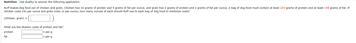 Nutrition Use duality to answer the following application.
Ruff makes dog food out of chicken and grain. Chicken has 10 grams of protein and 5 grams of fat per ounce, and grain has 2 grams of protein and 2 grams of fat per ounce. A bag of dog food must contain at least 204 grams of protein and at least 148 grams of fat. If
chicken costs 10c per ounce and grain costs 1e per ounce, how many ounces of each should Ruff use in each bag of dog food to minimize costs?
1)
(chicken, grain) =
What are the shadow costs of protein and fat?
protein
¢ per g
fat
e per g
