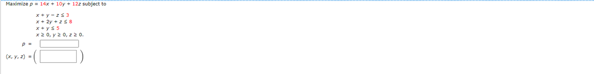 Maximize p = 14x + 10y + 12z subject to
x + y - z s 3
x + 2y + z 8
x + ys 5
x 2 0, y 2 0, z 2 0.
p =
(х, у, 2) %3D
