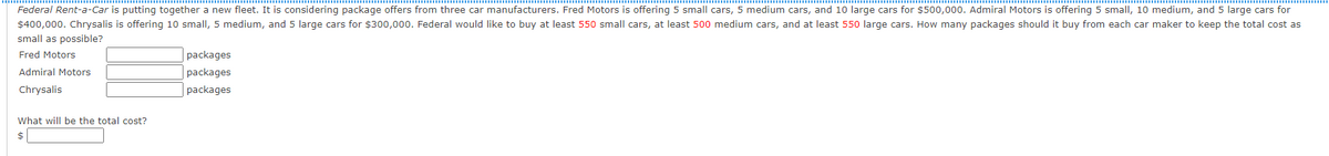 Federal Rent-a-Car is putting together a new fleet. It is considering package offers from three car manufacturers. Fred Motors is offering 5 small cars, 5 medium cars, and 10 large cars for $500,000. Admiral Motors is offering 5 small, 10 medium, and 5 large cars for
$400,000. Chrysalis is offering 10 small, 5 medium, and 5 large cars for $300,000. Federal would like to buy at least 550 small cars, at least 500 medium cars, and at least 550 large cars. How many packages should it buy from each car maker to keep the total cost as
small as possible?
|packages
| packages
|packages
Fred Motors
Admiral Motors
Chrysalis
What will be the total cost?
2$
