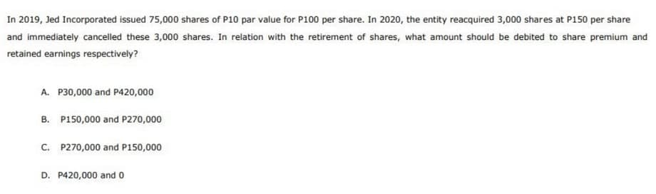 In 2019, Jed Incorporated issued 75,000 shares of P10 par value for P100 per share. In 2020, the entity reacquired 3,000 shares at P150 per share
and immediately cancelled these 3,000 shares. In relation with the retirement of shares, what amount should be debited to share premium and
retained earnings respectively?
A. P30,000 and P420,000
B. P150,000 and P270,000
C. P270,000 and P150,000
D. P420,000 and 0
