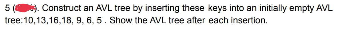 ). Construct an AVL tree by inserting these keys into an initially empty AVL
tree:10,13,16,18, 9, 6, 5. Show the AVL tree after each insertion.
5