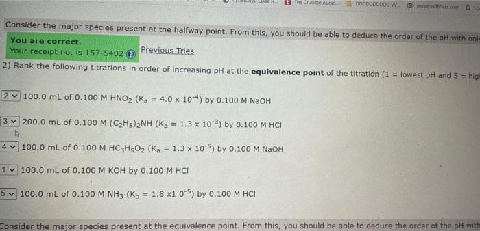 Consider the major species present at the halfway point. From this, you should be able to deduce the order of the pH with onl
You are correct.
Previous Tries
Your receipt no. is 157-5402 →
2) Rank the following titrations in order of increasing pH at the equivalence point of the titration (1= lowest pH and 5= higi
2 100.0 mL of 0.100 M HNO₂ (Ka 4.0 x 10-4) by 0.100 M NaOH
=
3200.0 mL of 0.100 M (C₂H5)2NH (Kb = 1.3 x 103) by 0.100 M HCI
4 100.0 mL of 0.100 M HC3H5O2 (Ka = 1.3 x 105) by 0.100 M NaOH
1 100.0 mL of 0.100 M KOH by 0.100 M HCI
The Crucible Audio Do00000000 W (3) wwwfoodtriess.com G Low
5 100.0 mL of 0.100 M NH3 (Kb = 1.8 x1 05) by 0.100 M HCI
Consider the major species present at the equivalence point. From this, you should be able to deduce the order of the pH with