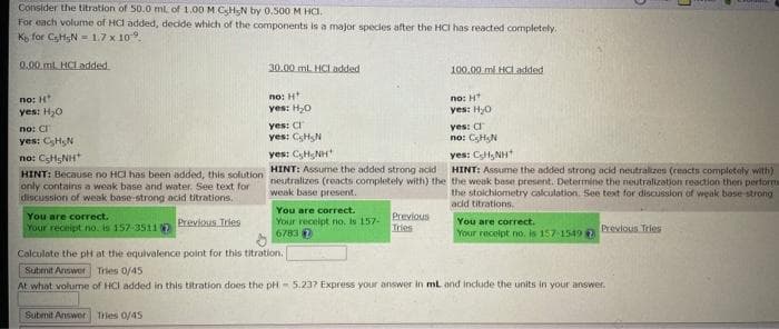 Consider the titration of 50.0 mL of 1.00 M CsHsN by 0.500 M HCI.
For each volume of HCI added, decide which of the components is a major species after the HCI has reacted completely.
K for CsHgN= 1.7 x 10.
0.00ml HCL added
no: H
yes: H₂O
no: C
yes: C₂HN
nơi CSHSNH
HINT: Because no HCI has been added, this solution
only contains a weak base and water. See text for
discussion of weak base-strong acid titrations.
You are correct.
Your receipt no. is 157-3511
Previous Tries
Submit Answer Tries 0/45
30.00 mL HCl added
no: H
yes: H₂O
yes: C
yes: CH N
yes: CH NH
HINT: Assume the added strong acid
neutralizes (reacts completely with) the
weak base present.
You are correct.
Your receipt no. is 157-
6783 7
Previous
Tries
100.00 ml HCI added
no: HT
yes: H₂0
yes: C
no: CHN
yes: CH₂NH
HINT: Assume the added strong acid neutralizes (reacts completely with)
the weak base present. Determine the neutralization reaction then performa
the stoichiometry calculation. See text for discussion of weak base-strong
acid titrations.
You are correct.
Your receipt no. is 157-1549 2
Previous Tries
Calculate the pH at the equivalence point for this titration.
Submit Answer Tries 0/45
At what volume of HCI added in this titration does the pH 5.237 Express your answer in mL and include the units in your answer.
E